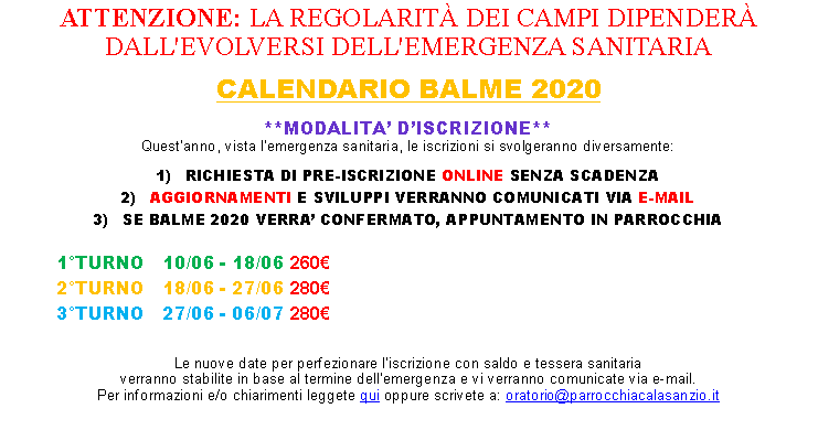Casella di testo: ATTENZIONE: LA REGOLARIT DEI CAMPI DIPENDER DALL'EVOLVERSI DELL'EMERGENZA SANITARIA CALENDARIO BALME 2020**MODALITA DISCRIZIONE**Questanno, vista lemergenza sanitaria, le iscrizioni si svolgeranno diversamente:1)   RICHIESTA DI PRE-ISCRIZIONE ONLINE SENZA SCADENZA2)   AGGIORNAMENTI E SVILUPPI VERRANNO COMUNICATI VIA E-MAIL3)   SE BALME 2020 VERRA CONFERMATO, APPUNTAMENTO IN PARROCCHIA 	1TURNO	10/06 - 18/06 260	2TURNO	18/06 - 27/06 280		3TURNO	27/06 - 06/07 280 Le nuove date per perfezionare liscrizione con saldo e tessera sanitariaverranno stabilite in base al termine dellemergenza e vi verranno comunicate via e-mail.Per informazioni e/o chiarimenti leggete qui oppure scrivete a: oratorio@parrocchiacalasanzio.it
