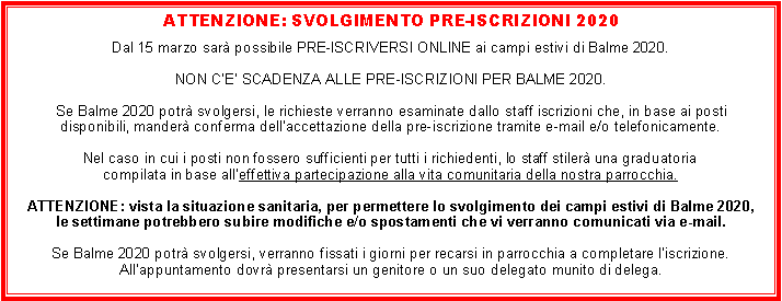 Casella di testo: ATTENZIONE: SVOLGIMENTO PRE-ISCRIZIONI 2020Dal 15 marzo sar possibile PRE-ISCRIVERSI ONLINE ai campi estivi di Balme 2020.NON CE SCADENZA ALLE PRE-ISCRIZIONI PER BALME 2020.Se Balme 2020 potr svolgersi, le richieste verranno esaminate dallo staff iscrizioni che, in base ai posti disponibili, mander conferma dellaccettazione della pre-iscrizione tramite e-mail e/o telefonicamente.Nel caso in cui i posti non fossero sufficienti per tutti i richiedenti, lo staff stiler una graduatoriacompilata in base alleffettiva partecipazione alla vita comunitaria della nostra parrocchia.ATTENZIONE: vista la situazione sanitaria, per permettere lo svolgimento dei campi estivi di Balme 2020,le settimane potrebbero subire modifiche e/o spostamenti che vi verranno comunicati via e-mail.Se Balme 2020 potr svolgersi, verranno fissati i giorni per recarsi in parrocchia a completare liscrizione.Allappuntamento dovr presentarsi un genitore o un suo delegato munito di delega.
