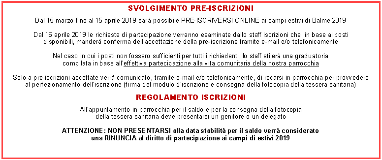 Casella di testo: SVOLGIMENTO PRE-ISCRIZIONIDal 15 marzo fino al 15 aprile 2019 sar possibile PRE-ISCRIVERSI ONLINE ai campi estivi di Balme 2019Dal 16 aprile 2019 le richieste di partecipazione verranno esaminate dallo staff iscrizioni che, in base ai posti disponibili, mander conferma dellaccettazione della pre-iscrizione tramite e-mail e/o telefonicamenteNel caso in cui i posti non fossero sufficienti per tutti i richiedenti, lo staff stiler una graduatoriacompilata in base alleffettiva partecipazione alla vita comunitaria della nostra parrocchiaSolo a pre-iscrizioni accettate verr comunicato, tramite e-mail e/o telefonicamente, di recarsi in parrocchia per provvedereal perfezionamento delliscrizione (firma del modulo discrizione e consegna della fotocopia della tessera sanitaria)REGOLAMENTO ISCRIZIONIAllappuntamento in parrocchia per il saldo e per la consegna della fotocopiadella tessera sanitaria deve presentarsi un genitore o un delegatoATTENZIONE: NON PRESENTARSI alla data stabilit per il saldo verr consideratouna RINUNCIA al diritto di partecipazione ai campi di estivi 2019