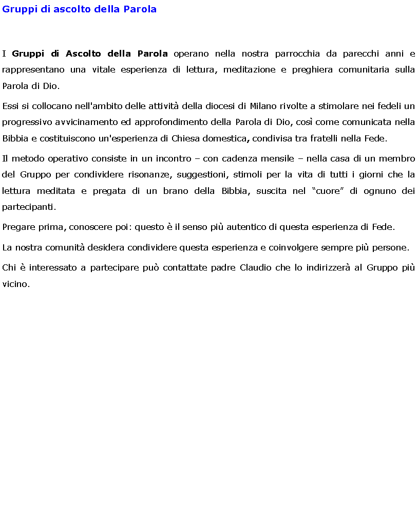 Text Box: Gruppi di ascolto della ParolaI Gruppi di Ascolto della Parola operano nella nostra parrocchia da parecchi anni e rappresentano una vitale esperienza di lettura, meditazione e preghiera comunitaria sulla Parola di Dio.Essi si collocano nell'ambito delle attivit della diocesi di Milano rivolte a stimolare nei fedeli un progressivo avvicinamento ed approfondimento della Parola di Dio, cos come comunicata nella Bibbia e costituiscono un'esperienza di Chiesa domestica, condivisa tra fratelli nella Fede.Il metodo operativo consiste in un incontro  con cadenza mensile  nella casa di un membro del Gruppo per condividere risonanze, suggestioni, stimoli per la vita di tutti i giorni che la lettura meditata e pregata di un brano della Bibbia, suscita nel cuore di ognuno dei partecipanti.Pregare prima, conoscere poi: questo  il senso pi autentico di questa esperienza di Fede. La nostra comunit desidera condividere questa esperienza e coinvolgere sempre pi persone.Chi  interessato a partecipare pu contattate padre Claudio che lo indirizzer al Gruppo pi vicino.