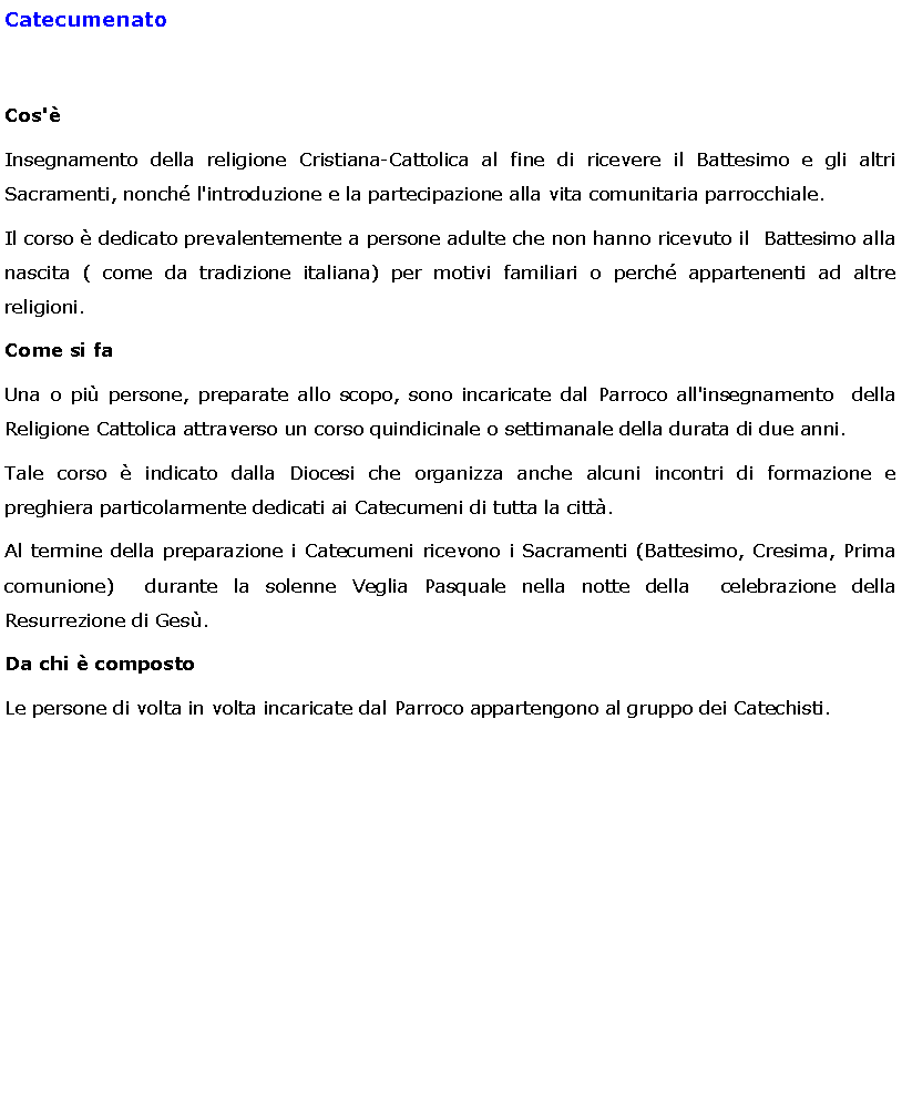 Text Box: CatecumenatoCos'Insegnamento della religione Cristiana-Cattolica al fine di ricevere il Battesimo e gli altri Sacramenti, nonch l'introduzione e la partecipazione alla vita comunitaria parrocchiale.Il corso  dedicato prevalentemente a persone adulte che non hanno ricevuto il  Battesimo alla nascita ( come da tradizione italiana) per motivi familiari o perch appartenenti ad altre religioni.Come si faUna o pi persone, preparate allo scopo, sono incaricate dal Parroco all'insegnamento  della  Religione Cattolica attraverso un corso quindicinale o settimanale della durata di due anni.Tale corso  indicato dalla Diocesi che organizza anche alcuni incontri di formazione e preghiera particolarmente dedicati ai Catecumeni di tutta la citt.Al termine della preparazione i Catecumeni ricevono i Sacramenti (Battesimo, Cresima, Prima comunione)  durante la solenne Veglia Pasquale nella notte della  celebrazione della Resurrezione di Ges.Da chi  compostoLe persone di volta in volta incaricate dal Parroco appartengono al gruppo dei Catechisti.