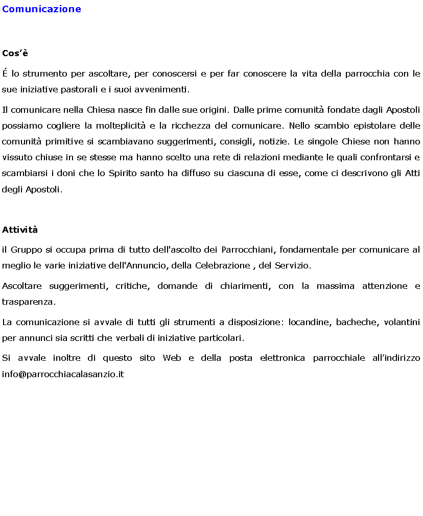 Text Box: ComunicazioneCos lo strumento per ascoltare, per conoscersi e per far conoscere la vita della parrocchia con le sue iniziative pastorali e i suoi avvenimenti.Il comunicare nella Chiesa nasce fin dalle sue origini. Dalle prime comunit fondate dagli Apostoli possiamo cogliere la molteplicit e la ricchezza del comunicare. Nello scambio epistolare delle comunit primitive si scambiavano suggerimenti, consigli, notizie. Le singole Chiese non hanno vissuto chiuse in se stesse ma hanno scelto una rete di relazioni mediante le quali confrontarsi e scambiarsi i doni che lo Spirito santo ha diffuso su ciascuna di esse, come ci descrivono gli Atti degli Apostoli.Attivitil Gruppo si occupa prima di tutto dell'ascolto dei Parrocchiani, fondamentale per comunicare al meglio le varie iniziative dell'Annuncio, della Celebrazione , del Servizio. Ascoltare suggerimenti, critiche, domande di chiarimenti, con la massima attenzione e trasparenza.  La comunicazione si avvale di tutti gli strumenti a disposizione: locandine, bacheche, volantini per annunci sia scritti che verbali di iniziative particolari.Si avvale inoltre di questo sito Web e della posta elettronica parrocchiale allindirizzo info@parrocchiacalasanzio.it