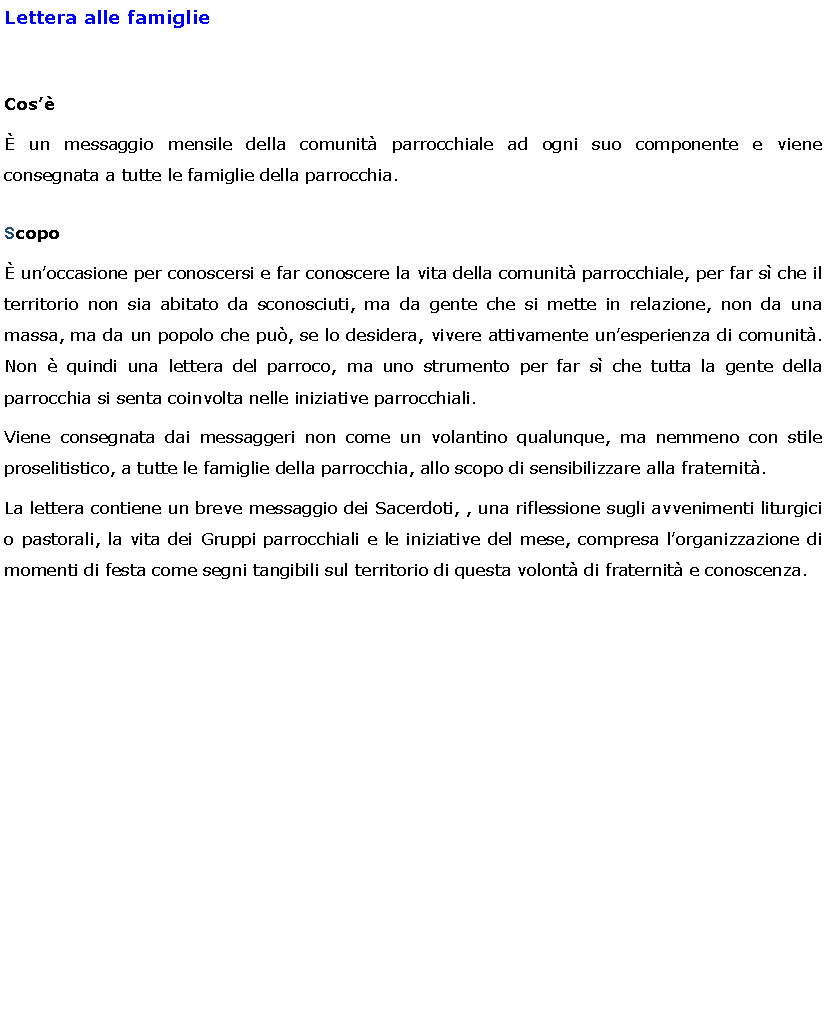 Text Box: Lettera alle famiglieCos un messaggio mensile della comunit parrocchiale ad ogni suo componente e viene consegnata a tutte le famiglie della parrocchia.Scopo unoccasione per conoscersi e far conoscere la vita della comunit parrocchiale, per far s che il territorio non sia abitato da sconosciuti, ma da gente che si mette in relazione, non da una massa, ma da un popolo che pu, se lo desidera, vivere attivamente unesperienza di comunit. Non  quindi una lettera del parroco, ma uno strumento per far s che tutta la gente della parrocchia si senta coinvolta nelle iniziative parrocchiali.Viene consegnata dai messaggeri non come un volantino qualunque, ma nemmeno con stile proselitistico, a tutte le famiglie della parrocchia, allo scopo di sensibilizzare alla fraternit. La lettera contiene un breve messaggio dei Sacerdoti, , una riflessione sugli avvenimenti liturgici o pastorali, la vita dei Gruppi parrocchiali e le iniziative del mese, compresa lorganizzazione di momenti di festa come segni tangibili sul territorio di questa volont di fraternit e conoscenza.