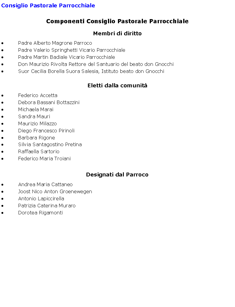 Casella di testo: Consiglio Pastorale ParrocchialeComponenti Consiglio Pastorale ParrocchialeMembri di diritto Padre Alberto Magrone Parroco Padre Valerio Springhetti Vicario Parrocchiale Padre Martin Badiale Vicario Parrocchiale Don Maurizio Rivolta Rettore del Santuario del beato don Gnocchi Suor Cecilia Borella Suora Salesia, Istituto beato don Gnocchi Eletti dalla comunit Federico Accetta Debora Bassani Bottazzini Michaela Marai Sandra Mauri Maurizio Milazzo Diego Francesco Pirinoli Barbara Rigone Silvia Santagostino Pretina Raffaella Sartorio Federico Maria Troiani Designati dal Parroco Andrea Maria Cattaneo Joost Nico Anton Groenewegen Antonio Lapiccirella Patrizia Caterina Muraro Dorotea Rigamonti 