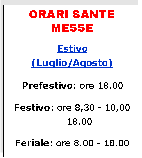 Casella di testo: ORARI SANTE MESSEEstivo(Luglio/Agosto) Prefestivo: ore 18.00Festivo: ore 8,30 - 10,00 18.00Feriale: ore 8.00 - 18.00